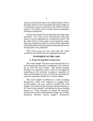 5
may be used ubiquitously as an indiscriminate verb to
the point where no one remembers the term’s origin as
a trademark and yet, pursuant to the Ninth Circuit’s
opinion, the mark’s status would remain unchanged,
existing in perpetuity.
Second, the Ninth Circuit’s decision only begs more
questions. If a verb can be discriminate, does that
mean it can be registered as a trademark itself? On
the other hand, if verb usage is not trademark usage,
then can competitors fairly use verbs which originated
with trademarks indiscriminately to describe the action
of using their own products?
This Court must act now and undo the chaos
created by the Ninth Circuit’s misguided decision.
STATEMENT OF THE CASE
A. Facts Giving Rise to this Case
The word “google” has been used ubiquitously as a
verb meaning to search for something on the internet
for at least the last decade. The parties dispute
whether it is primarily used to refer to searching for
something on the internet in general, regardless of
what search engine is used, or to refer to searching the
internet using only Google Inc.’s search engine.
The word “google” is defined as a verb in leading
dictionaries, some with reference to Google Inc.’s
search engine, and some without. In 2010, the verb
“google” was chosen by the American Dialect Society as
its “word of the decade” and defined by these leading
experts as: “Verb meaning ‘to search the internet.’
Generic form of the trademarked ‘Google,’ the world’s
dominant Internet search engine.” Petitioners
 