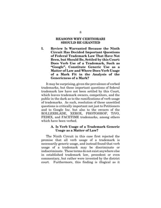 8
REASONS WHY CERTIORARI
SHOULD BE GRANTED
I. Review Is Warranted Because the Ninth
Circuit Has Decided Important Questions
of Federal Trademark Law That Have Not
Been, but Should Be, Settled by this Court:
Does Verb Use of a Trademark, Such as
“Google”, Constitute Generic Use as a
Matter of Law and Where Does Verb Usage
of a Mark Fit in the Analysis of the
Genericness of a Mark?
It may be surprising, given the prevalence of verbed
trademarks, but these important questions of federal
trademark law have not been settled by this Court,
which leaves trademark owners, competitors, and the
public in the dark as to the ramifications of verb usage
of trademarks. As such, resolution of these unsettled
questions is critically important not just to Petitioners
and to Google Inc. but also to the owners of the
ROLLERBLADE, XEROX, PHOTOSHOP, TiVO,
FEDEX, and FACETIME trademarks, among others
which have been verbed.
A. Is Verb Usage of a Trademark Generic
Usage as a Matter of Law?
The Ninth Circuit in this case first rejected the
premise that all verb usage of a trademark is
necessarily generic usage, and instead found that verb
usage of a trademark may be discriminate or
indiscriminate. These terms do not exist anywhere else
in established trademark law, precedent or even
commentary, but rather were invented by the district
court. Furthermore, this finding is illogical as it
 