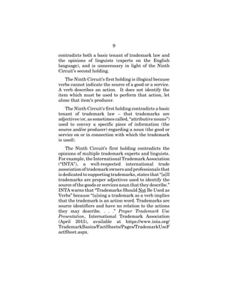 9
contradicts both a basic tenant of trademark law and
the opinions of linguists (experts on the English
language), and is unnecessary in light of the Ninth
Circuit’s second holding.
The Ninth Circuit’s first holding is illogical because
verbs cannot indicate the source of a good or a service.
A verb describes an action. It does not identify the
item which must be used to perform that action, let
alone that item’s producer.
The Ninth Circuit’s first holding contradicts a basic
tenant of trademark law – that trademarks are
adjectives (or, as sometimes called, “attributive nouns”)
used to convey a specific piece of information (the
source and/or producer) regarding a noun (the good or
service on or in connection with which the trademark
is used).
The Ninth Circuit’s first holding contradicts the
opinions of multiple trademark experts and linguists.
For example, the International Trademark Association
(“INTA”), a well-respected international trade
association of trademark owners and professionals that
is dedicated to supporting trademarks, states that “[a]ll
trademarks are proper adjectives used to identify the
source of the goods or services noun that they describe.”
INTA warns that “Trademarks Should Not Be Used as
Verbs” because “[u]sing a trademark as a verb implies
that the trademark is an action word. Trademarks are
source identifiers and have no relation to the actions
they may describe. . . .” Proper Trademark Use
Presentation, International Trademark Association
(April 2015), available at https://www.inta.org/
TrademarkBasics/FactSheets/Pages/TrademarkUseF
actSheet.aspx.
 