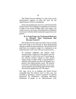 10
The Ninth Circuit’s holding (i.e, that verbs can be
discriminate) appears to open the door for the
registration of verbs as trademarks.
Even more problematic, however, is the fact that the
Ninth Circuit’s first holding is completely unnecessary
in light of its second holding: that verb usage, even
indiscriminate verb usage, of a trademark is completely
irrelevant to whether that trademark is generic or non-
generic.
B. Is Verb Usage of a Trademark Relevant
to Whether That Trademark Has
Become Generic?
The Ninth Circuit in this case then went on to hold
that verb usage is not relevant at all in determining
whether a mark has become generic. The Ninth Circuit
held that even majority usage of a trademark as an
indiscriminate verb is not relevant to genericness:
At summary judgment, the district court
assumed that a majority of the public uses the
verb “google” to refer to the act of “searching on
the internet without regard to [the] search
engine used.” In other words, it assumed that a
majority of the public uses the verb “google” in a
generic and indiscriminate sense. The district
court then concluded that this fact, on its own,
cannot support a jury finding of genericide under
the primary significance test. We agree.
Pet. App. 14-15. In so holding, the Ninth Circuit
concluded that the district court in this case was
justified in ignoring a massive quantity of evidence
presented by Petitioners including dictionary
definitions of google as an indiscriminate verb,
 