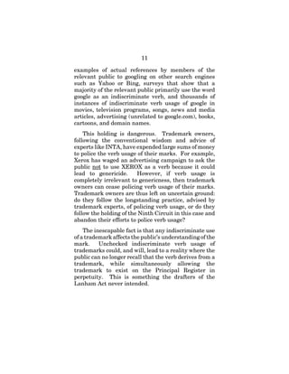 11
examples of actual references by members of the
relevant public to googling on other search engines
such as Yahoo or Bing, surveys that show that a
majority of the relevant public primarily use the word
google as an indiscriminate verb, and thousands of
instances of indiscriminate verb usage of google in
movies, television programs, songs, news and media
articles, advertising (unrelated to google.com), books,
cartoons, and domain names.
This holding is dangerous. Trademark owners,
following the conventional wisdom and advice of
experts like INTA, have expended large sums of money
to police the verb usage of their marks. For example,
Xerox has waged an advertising campaign to ask the
public not to use XEROX as a verb because it could
lead to genericide. However, if verb usage is
completely irrelevant to genericness, then trademark
owners can cease policing verb usage of their marks.
Trademark owners are thus left on uncertain ground:
do they follow the longstanding practice, advised by
trademark experts, of policing verb usage, or do they
follow the holding of the Ninth Circuit in this case and
abandon their efforts to police verb usage?
The inescapable fact is that any indiscriminate use
of a trademark affects the public’s understanding of the
mark. Unchecked indiscriminate verb usage of
trademarks could, and will, lead to a reality where the
public can no longer recall that the verb derives from a
trademark, while simultaneously allowing the
trademark to exist on the Principal Register in
perpetuity. This is something the drafters of the
Lanham Act never intended.
 