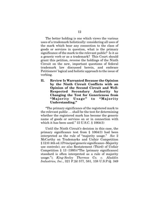 12
The better holding is one which views the various
uses of a trademark holistically: considering all uses of
the mark which bear any connection to the class of
goods or services in question, what is the primary
significance of the mark to the relevant public? Is it as
a generic verb or as a trademark? This Court should
grant this petition, reverse the holdings of the Ninth
Circuit on the new, important questions of federal
trademark law discussed herein, and embrace
Petitioners’ logical and holistic approach to the issue of
verbing.
II. Review Is Warranted Because the Opinion
by the Ninth Circuit Conflicts with an
Opinion of the Second Circuit and Well-
Respected Secondary Authority by
Changing the Test for Genericness from
“Majority Usage” to “Majority
Understanding.”
“The primary significance of the registered mark to
the relevant public … shall be the test for determining
whether the registered mark has become the generic
name of goods or services on or in connection with
which it has been used.” 15 U.S.C. § 1064(3)
Until the Ninth Circuit’s decision in this case, the
primary significance test from § 1064(3) had been
interpreted as the rule of “majority usage.” See 2
McCarthy on Trademarks and Unfair Competition
§ 12:6 (4th ed.)(Principal generic significance–Majority
use controls); see also Restatement (Third) of Unfair
Competition § 13 (1995)(“The [primary significance]
standard is often interpreted as a rule of majority
usage.”); King-Seeley Thermos Co. v. Aladdin
Industries, Inc., 321 F.2d 577, 581, 138 U.S.P.Q. 349
 