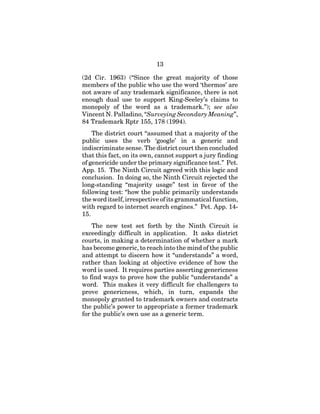 13
(2d Cir. 1963) (“Since the great majority of those
members of the public who use the word ‘thermos’ are
not aware of any trademark significance, there is not
enough dual use to support King-Seeley’s claims to
monopoly of the word as a trademark.”); see also
Vincent N. Palladino, “Surveying Secondary Meaning”,
84 Trademark Rptr 155, 178 (1994).
The district court “assumed that a majority of the
public uses the verb ‘google’ in a generic and
indiscriminate sense. The district court then concluded
that this fact, on its own, cannot support a jury finding
of genericide under the primary significance test.” Pet.
App. 15. The Ninth Circuit agreed with this logic and
conclusion. In doing so, the Ninth Circuit rejected the
long-standing “majority usage” test in favor of the
following test: “how the public primarily understands
the word itself, irrespective of its grammatical function,
with regard to internet search engines.” Pet. App. 14-
15.
The new test set forth by the Ninth Circuit is
exceedingly difficult in application. It asks district
courts, in making a determination of whether a mark
has become generic, to reach into the mind of the public
and attempt to discern how it “understands” a word,
rather than looking at objective evidence of how the
word is used. It requires parties asserting genericness
to find ways to prove how the public “understands” a
word. This makes it very difficult for challengers to
prove genericness, which, in turn, expands the
monopoly granted to trademark owners and contracts
the public’s power to appropriate a former trademark
for the public’s own use as a generic term.
 