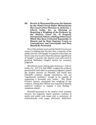 14
III. Review Is Warranted Because the Opinion
by the Ninth Circuit Either Misinterprets
this Court’s Prior Decision in Anderson v.
Liberty Lobby, Inc. as Allowing or
Requiring a Weighing of the Evidence by
the District Court Or, If Properly
Interpreted, Follows a Ruling of this Court
Which Has Been Criticized Repeatedly in
Dissent and by State Supreme Courts as
Contradictory and Unworkable and Thus
Should Be Overruled.
Even if the district court and the Ninth Circuit were
correct in holding that the fact that a majority of the
public uses the verb “google” in a generic sense does not
tend in any way to prove that the primary significance
of “google” is generic, the district court still erred in
granting Defendant Google’s motion for summary
judgment.
The district court, relying upon Anderson v. Liberty
Lobby, Inc., 477 U.S. 242 (1986), weighed the evidence
presented by both sides on summary judgment, placed
the burden entirely on Plaintiff, and found that
Plaintiff’s evidence, though voluminous, was not
“significantly probative” enough to be capable of
supporting a favorable jury verdict. The Ninth
Circuit’s opinion sanctioned this weighing of the
evidence, stating that “Elliott was required to identify
sufficient evidence to support a jury finding…”
(emphasis added).
Plaintiff presented to the district court multiple
surveys, two linguists’ expert opinions, evidence of
media and public verb usage and, in particular, of
indiscriminate verb usage, dictionary definitions,
 