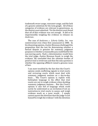 15
trademark owner usage, consumer usage, and the lack
of a generic substitute for the term google. All of these
categories of evidence are relevant to genericness, as
the district court admitted. Yet the district court found
that all of this evidence was not enough. It did so by
impermissibly weighing the evidence in reliance on
Anderson.
The case of Anderson v. Liberty Lobby, Inc. was
controversial even when first announced in 1986. In
his dissenting opinion, Justice Brennan challenged the
proposition that the test for determining whether a
factual dispute is genuine for summary judgment
purposes is whether a reasonable jury could find for the
non-moving party. Such a determination would force
the trial judge, Justice Brennan found, to weigh the
evidence. He concluded that the ultimate burden of
proof at trial is irrelevant and that the only question is
whether the opposing affidavit raised a genuine issue
of fact:
I am more troubled by the fact that the Court’s
opinion sends conflicting signals to trial courts
and reviewing courts which must deal with
summary judgment motions on a day-to-day
basis… The Court’s opinion is replete with
boilerplate language to the effect that trial
courts are not to weigh evidence when deciding
summary judgment motions… But the Court’s
opinion is also full of language which could
surely be understood as an invitation-if not an
instruction-to trial courts to assess and weigh
evidence much as a juror would… I simply
cannot square the direction that the judge ‘is not
himself to weigh the evidence’ with the direction
 