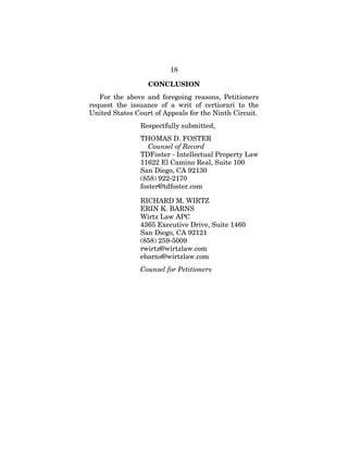 18
CONCLUSION
For the above and foregoing reasons, Petitioners
request the issuance of a writ of certiorari to the
United States Court of Appeals for the Ninth Circuit.
Respectfully submitted,
THOMAS D. FOSTER
Counsel of Record
TDFoster - Intellectual Property Law
11622 El Camino Real, Suite 100
San Diego, CA 92130
(858) 922-2170
foster@tdfoster.com
RICHARD M. WIRTZ
ERIN K. BARNS
Wirtz Law APC
4365 Executive Drive, Suite 1460
San Diego, CA 92121
(858) 259-5009
rwirtz@wirtzlaw.com
ebarns@wirtzlaw.com
Counsel for Petitioners
 