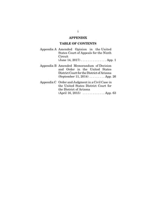 i
APPENDIX
TABLE OF CONTENTS
Appendix A Amended Opinion in the United
States Court of Appeals for the Ninth
Circuit
(June 14, 2017) . . . . . . . . . . . . . . . App. 1
Appendix B Amended Memorandum of Decision
and Order in the United States
DistrictCourtfortheDistrictof Arizona
(September 11, 2014) . . . . . . . . . App. 26
Appendix C Order and Judgment in a Civil Case in
the United States District Court for
the District of Arizona
(April 16, 2015) . . . . . . . . . . . . . App. 63
 