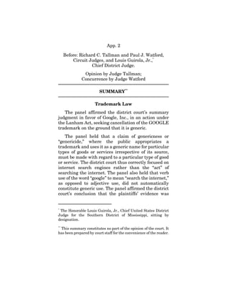 App. 2
Before: Richard C. Tallman and Paul J. Watford,
Circuit Judges, and Louis Guirola, Jr.,*
Chief District Judge.
Opinion by Judge Tallman;
Concurrence by Judge Watford
SUMMARY**
Trademark Law
The panel affirmed the district court’s summary
judgment in favor of Google, Inc., in an action under
the Lanham Act, seeking cancellation of the GOOGLE
trademark on the ground that it is generic.
The panel held that a claim of genericness or
“genericide,” where the public appropriates a
trademark and uses it as a generic name for particular
types of goods or services irrespective of its source,
must be made with regard to a particular type of good
or service. The district court thus correctly focused on
internet search engines rather than the “act” of
searching the internet. The panel also held that verb
use of the word “google” to mean “search the internet,”
as opposed to adjective use, did not automatically
constitute generic use. The panel affirmed the district
court’s conclusion that the plaintiffs’ evidence was
*
The Honorable Louis Guirola, Jr., Chief United States District
Judge for the Southern District of Mississippi, sitting by
designation.
**
This summary constitutes no part of the opinion of the court. It
has been prepared by court staff for the convenience of the reader.
 