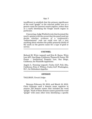 App. 3
insufficient to establish that the primary significance
of the word “google” to the relevant public was as a
generic name for internet search engines, rather than
as a mark identifying the Google search engine in
particular.
Concurring, Judge Watford wrote that he joined the
court’s opinion with the caveat that the panel need not
decide whether evidence of a trademark’s
“indiscriminate” verb use could ever tell a jury
anything about whether the public primarily thinks of
the mark as the generic name for a type of good or
service.
COUNSEL
Richard M. Wirtz (argued) and Erin K. Barns, Wirtz
Law APC, San Diego, California; Thomas D. Foster, TD
Foster – Intellectual Property Law, San Diego,
California; for Plaintiffs-Appellants.
Angela L. Dunning (argued), Cooley LLP, Palo Alto,
California; Peter J. Willsey, Cooley LLP, Washington,
D.C.; for Defendant-Appellee.
OPINION
TALLMAN, Circuit Judge:
I.
Between February 29, 2012, and March 10, 2012,
Chris Gillespie used a domain name registrar to
acquire 763 domain names that included the word
“google.” Each of these domain names paired the word
“google” with some other term identifying a specific
 