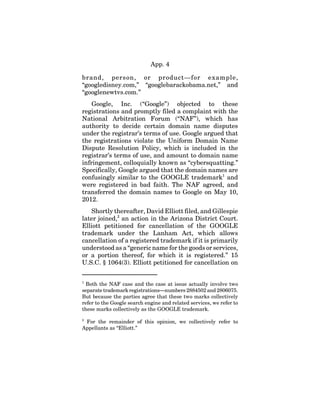 App. 4
brand, person, or product—for example,
“googledisney.com,” “googlebarackobama.net,” and
“googlenewtvs.com.”
Google, Inc. (“Google”) objected to these
registrations and promptly filed a complaint with the
National Arbitration Forum (“NAF”), which has
authority to decide certain domain name disputes
under the registrar’s terms of use. Google argued that
the registrations violate the Uniform Domain Name
Dispute Resolution Policy, which is included in the
registrar’s terms of use, and amount to domain name
infringement, colloquially known as “cybersquatting.”
Specifically, Google argued that the domain names are
confusingly similar to the GOOGLE trademark1
and
were registered in bad faith. The NAF agreed, and
transferred the domain names to Google on May 10,
2012.
Shortly thereafter, David Elliott filed, and Gillespie
later joined,2
an action in the Arizona District Court.
Elliott petitioned for cancellation of the GOOGLE
trademark under the Lanham Act, which allows
cancellation of a registered trademark if it is primarily
understood as a “generic name for the goods or services,
or a portion thereof, for which it is registered.” 15
U.S.C. § 1064(3). Elliott petitioned for cancellation on
1
Both the NAF case and the case at issue actually involve two
separatetrademark registrations—numbers2884502and2806075.
But because the parties agree that these two marks collectively
refer to the Google search engine and related services, we refer to
these marks collectively as the GOOGLE trademark.
2
For the remainder of this opinion, we collectively refer to
Appellants as “Elliott.”
 