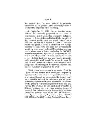 App. 5
the ground that the word “google” is primarily
understood as “a generic term universally used to
describe the act[] of internet searching.”
On September 23, 2013, the parties filed cross-
motions for summary judgment on the issue of
genericness. Elliott requested summary judgment
because (1) it is an indisputable fact that a majority of
the relevant public uses the word “google” as a
verb—i.e., by saying “I googled it,” and (2) verb use
constitutes generic use as a matter of law. Google
maintained that verb use does not automatically
constitute generic use, and that Elliott failed to create
even a triable issue of fact as to whether the GOOGLE
trademark is generic. Specifically, Google argued that
Elliott failed to present sufficient evidence to support
a jury finding that the relevant public primarily
understands the word “google” as a generic name for
internet search engines. The district court agreed with
Google and its framing of the relevant inquiry, and
granted summary judgment in its favor.
Elliott raises two arguments on appeal. First, he
argues that the district court misapplied the primary
significance test and failed to recognize the importance
of verb use. Second, he argues that the district court
impermissibly weighed the evidence when it granted
summary judgment for Google. We review the district
court’s grant of summary judgment de novo and ask,
viewing the evidence in the light most favorable to
Elliott, “whether there are any genuine issues of
material fact and whether the district court correctly
applied the relevant substantive law.” KP Permanent
Make-Up, Inc. v. Lasting Impression I, Inc., 408 F.3d
596, 602 (9th Cir. 2005) (citing Clicks Billiards, Inc. v.
 