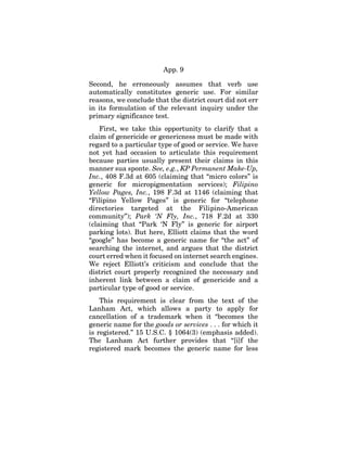 App. 9
Second, he erroneously assumes that verb use
automatically constitutes generic use. For similar
reasons, we conclude that the district court did not err
in its formulation of the relevant inquiry under the
primary significance test.
First, we take this opportunity to clarify that a
claim of genericide or genericness must be made with
regard to a particular type of good or service. We have
not yet had occasion to articulate this requirement
because parties usually present their claims in this
manner sua sponte. See, e.g., KP Permanent Make-Up,
Inc., 408 F.3d at 605 (claiming that “micro colors” is
generic for micropigmentation services); Filipino
Yellow Pages, Inc., 198 F.3d at 1146 (claiming that
“Filipino Yellow Pages” is generic for “telephone
directories targeted at the Filipino-American
community”); Park ‘N Fly, Inc., 718 F.2d at 330
(claiming that “Park ‘N Fly” is generic for airport
parking lots). But here, Elliott claims that the word
“google” has become a generic name for “the act” of
searching the internet, and argues that the district
court erred when it focused on internet search engines.
We reject Elliott’s criticism and conclude that the
district court properly recognized the necessary and
inherent link between a claim of genericide and a
particular type of good or service.
This requirement is clear from the text of the
Lanham Act, which allows a party to apply for
cancellation of a trademark when it “becomes the
generic name for the goods or services . . . for which it
is registered.” 15 U.S.C. § 1064(3) (emphasis added).
The Lanham Act further provides that “[i]f the
registered mark becomes the generic name for less
 