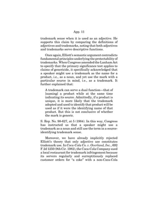 App. 11
trademark sense when it is used as an adjective. He
supports this claim by comparing the definitions of
adjectives and trademarks, noting that both adjectives
and trademarks serve descriptive functions.
Once again, Elliott’s semantic argument contradicts
fundamental principles underlying the protectability of
trademarks. When Congress amended the Lanham Act
to specify that the primary significance test applies to
claims of genericide, it specifically acknowledged that
a speaker might use a trademark as the name for a
product, i.e., as a noun, and yet use the mark with a
particular source in mind, i.e., as a trademark. It
further explained that:
A trademark can serve a dual function—that of
[naming] a product while at the same time
indicating its source. Admittedly, if a product is
unique, it is more likely that the trademark
adopted and used to identify that product will be
used as if it were the identifying name of that
product. But this is not conclusive of whether
the mark is generic.
S. Rep. No. 98-627, at 5 (1984). In this way, Congress
has instructed us that a speaker might use a
trademark as a noun and still use the term in a source-
identifying trademark sense.
Moreover, we have already implicitly rejected
Elliott’s theory that only adjective use constitutes
trademark use. In Coca-Cola Co. v. Overland, Inc., 692
F.2d 1250 (9th Cir. 1982), the Coca-Cola Company sued
a local restaurant for trademark infringement because
its servers regularly and surreptitiously replaced
customer orders for “a coke” with a non-Coca-Cola
 