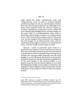 App. 13
aptly coined the terms “discriminate verb” and
“indiscriminate verb” in order to evaluate Elliott’s
proffered examples of verb use and determine whether
they were also examples of generic use. Although novel,
these terms properly frame the relevant inquiry as
whether a speaker has a particular source in mind. We
have already acknowledged that a customer might use
the noun “coke” in an indiscriminate sense, with no
particular cola beverage in mind; or in a discriminate
sense, with a Coca-Cola beverage in mind. In the same
way, we now recognize that an internet user might use
the verb “google” in an indiscriminate sense, with no
particular search engine in mind; or in a discriminate
sense, with the Google search engine in mind.
Because a claim of genericide must relate to a
particular type of good or service and because verb use
does not necessarily constitute generic use, the district
court did not err when it refused to frame its inquiry as
whether the relevant public primarily uses the word
“google” as a verb. Moreover, the district court correctly
framed its inquiry as whether the primary significance
of the word “google” to the relevant public is as a
generic name for internet search engines or as a mark
identifying the Google search engine in particular. We
therefore evaluate Elliott’s claim of genericide and the
sufficiency of his proffered evidence under the proper
inquiry.
must offer evidence to support a finding of generic use. See
McCarthy § 12:8 (“The fact that buyers or users often call for or
order a product by a [trademark] term does not necessarily prove
that that term is being used as a ‘generic name.’”).
 
