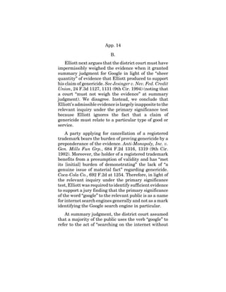 App. 14
B.
Elliott next argues that the district court must have
impermissibly weighed the evidence when it granted
summary judgment for Google in light of the “sheer
quantity” of evidence that Elliott produced to support
his claim of genericide. See Jesinger v. Nev. Fed. Credit
Union, 24 F.3d 1127, 1131 (9th Cir. 1994) (noting that
a court “must not weigh the evidence” at summary
judgment). We disagree. Instead, we conclude that
Elliott’s admissible evidence is largely inapposite to the
relevant inquiry under the primary significance test
because Elliott ignores the fact that a claim of
genericide must relate to a particular type of good or
service.
A party applying for cancellation of a registered
trademark bears the burden of proving genericide by a
preponderance of the evidence. Anti-Monopoly, Inc. v.
Gen. Mills Fun Grp., 684 F.2d 1316, 1319 (9th Cir.
1982). Moreover, the holder of a registered trademark
benefits from a presumption of validity and has “met
its [initial] burden of demonstrating” the lack of “a
genuine issue of material fact” regarding genericide.
Coca-Cola Co., 692 F.2d at 1254. Therefore, in light of
the relevant inquiry under the primary significance
test, Elliott was required to identify sufficient evidence
to support a jury finding that the primary significance
of the word “google” to the relevant public is as a name
for internet search engines generally and not as a mark
identifying the Google search engine in particular.
At summary judgment, the district court assumed
that a majority of the public uses the verb “google” to
refer to the act of “searching on the internet without
 