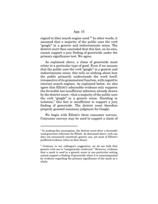 App. 15
regard to [the] search engine used.”4
In other words, it
assumed that a majority of the public uses the verb
“google” in a generic and indiscriminate sense. The
district court then concluded that this fact, on its own,
cannot support a jury finding of genericide under the
primary significance test. We agree.
As explained above, a claim of genericide must
relate to a particular type of good. Even if we assume
that the public uses the verb “google” in a generic and
indiscriminate sense, this tells us nothing about how
the public primarily understands the word itself,
irrespective of its grammatical function, with regard to
internet search engines. As explained below, we also
agree that Elliott’s admissible evidence only supports
the favorable but insufficient inference already drawn
by the district court—that a majority of the public uses
the verb “google” in a generic sense. Standing in
isolation,5
this fact is insufficient to support a jury
finding of genericide. The district court therefore
properly granted summary judgment for Google.
We begin with Elliott’s three consumer surveys.
Consumer surveys may be used to support a claim of
4
In making this assumption, the district court drew a favorable
(and generous) inference for Elliott. As discussed above, verb use
does not necessarily constitute generic use, yet most of Elliott’s
proffered evidence relies on that theory.
5
Contrary to our colleague’s suggestion, we do not hold that
generic verb use is “categorically irrelevant.” However, evidence
that a mark is used in a generic sense in one particular setting
cannot support a finding of genericide when it is unaccompanied
by evidence regarding the primary significance of the mark as a
whole.
 