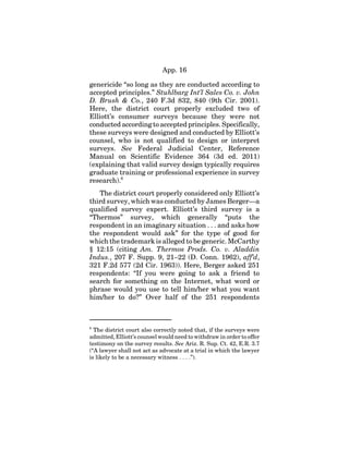 App. 16
genericide “so long as they are conducted according to
accepted principles.” Stuhlbarg Int’l Sales Co. v. John
D. Brush & Co., 240 F.3d 832, 840 (9th Cir. 2001).
Here, the district court properly excluded two of
Elliott’s consumer surveys because they were not
conducted according to accepted principles. Specifically,
these surveys were designed and conducted by Elliott’s
counsel, who is not qualified to design or interpret
surveys. See Federal Judicial Center, Reference
Manual on Scientific Evidence 364 (3d ed. 2011)
(explaining that valid survey design typically requires
graduate training or professional experience in survey
research).6
The district court properly considered only Elliott’s
third survey, which was conducted by James Berger—a
qualified survey expert. Elliott’s third survey is a
“Thermos” survey, which generally “puts the
respondent in an imaginary situation . . . and asks how
the respondent would ask” for the type of good for
which the trademark is alleged to be generic. McCarthy
§ 12:15 (citing Am. Thermos Prods. Co. v. Aladdin
Indus., 207 F. Supp. 9, 21–22 (D. Conn. 1962), aff’d,
321 F.2d 577 (2d Cir. 1963)). Here, Berger asked 251
respondents: “If you were going to ask a friend to
search for something on the Internet, what word or
phrase would you use to tell him/her what you want
him/her to do?” Over half of the 251 respondents
6
The district court also correctly noted that, if the surveys were
admitted, Elliott’s counsel would need to withdraw in order to offer
testimony on the survey results. See Ariz. R. Sup. Ct. 42, E.R. 3.7
(“A lawyer shall not act as advocate at a trial in which the lawyer
is likely to be a necessary witness . . . .”).
 