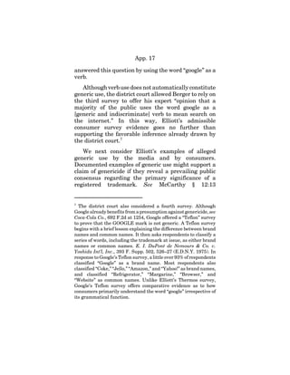 App. 17
answered this question by using the word “google” as a
verb.
Although verb use does not automatically constitute
generic use, the district court allowed Berger to rely on
the third survey to offer his expert “opinion that a
majority of the public uses the word google as a
[generic and indiscriminate] verb to mean search on
the internet.” In this way, Elliott’s admissible
consumer survey evidence goes no further than
supporting the favorable inference already drawn by
the district court.7
We next consider Elliott’s examples of alleged
generic use by the media and by consumers.
Documented examples of generic use might support a
claim of genericide if they reveal a prevailing public
consensus regarding the primary significance of a
registered trademark. See McCarthy § 12:13
7
The district court also considered a fourth survey. Although
Google already benefits from a presumption against genericide, see
Coca-Cola Co., 692 F.2d at 1254, Google offered a “Teflon” survey
to prove that the GOOGLE mark is not generic. A Teflon survey
begins with a brief lesson explaining the difference between brand
names and common names. It then asks respondents to classify a
series of words, including the trademark at issue, as either brand
names or common names. E. I. DuPont de Nemours & Co. v.
Yoshida Int’l, Inc., 393 F. Supp. 502, 526–27 (E.D.N.Y. 1975). In
response to Google’s Teflon survey, a little over 93% of respondents
classified “Google” as a brand name. Most respondents also
classified “Coke,” “Jello,” “Amazon,” and “Yahoo!” as brand names,
and classified “Refrigerator,” “Margarine,” “Browser,” and
“Website” as common names. Unlike Elliott’s Thermos survey,
Google’s Teflon survey offers comparative evidence as to how
consumers primarily understand the word “google” irrespective of
its grammatical function.
 