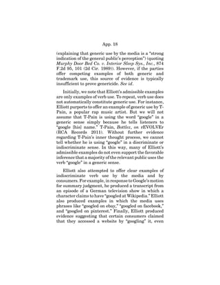 App. 18
(explaining that generic use by the media is a “strong
indication of the general public’s perception”) (quoting
Murphy Door Bed Co. v. Interior Sleep Sys., Inc., 874
F.2d 95, 101 (2d Cir. 1989)). However, if the parties
offer competing examples of both generic and
trademark use, this source of evidence is typically
insufficient to prove genericide. See id.
Initially, we note that Elliott’s admissible examples
are only examples of verb use. To repeat, verb use does
not automatically constitute generic use. For instance,
Elliott purports to offer an example of generic use by T-
Pain, a popular rap music artist. But we will not
assume that T-Pain is using the word “google” in a
generic sense simply because he tells listeners to
“google [his] name.” T-Pain, Bottlez, on rEVOLVEr
(RCA Records 2011). Without further evidence
regarding T-Pain’s inner thought process, we cannot
tell whether he is using “google” in a discriminate or
indiscriminate sense. In this way, many of Elliott’s
admissible examples do not even support the favorable
inference that a majority of the relevant public uses the
verb “google” in a generic sense.
Elliott also attempted to offer clear examples of
indiscriminate verb use by the media and by
consumers. For example, in response to Google’s motion
for summary judgment, he produced a transcript from
an episode of a German television show in which a
character claims to have “googled at Wikipedia.” Elliott
also produced examples in which the media uses
phrases like “googled on ebay,” “googled on facebook,”
and “googled on pinterest.” Finally, Elliott produced
evidence suggesting that certain consumers claimed
that they accessed a website by “googling” it, even
 