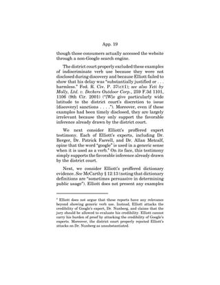 App. 19
though those consumers actually accessed the website
through a non-Google search engine.
The district court properly excluded these examples
of indiscriminate verb use because they were not
disclosed during discovery and because Elliott failed to
show that his delay was “substantially justified or . . .
harmless.” Fed. R. Civ. P. 37(c)(1); see also Yeti by
Molly, Ltd. v. Deckers Outdoor Corp., 259 F.3d 1101,
1106 (9th Cir. 2001) (“[W]e give particularly wide
latitude to the district court’s discretion to issue
[discovery] sanctions . . . .”). Moreover, even if these
examples had been timely disclosed, they are largely
irrelevant because they only support the favorable
inference already drawn by the district court.
We next consider Elliott’s proffered expert
testimony. Each of Elliott’s experts, including Dr.
Berger, Dr. Patrick Farrell, and Dr. Allan Metcalf,
opine that the word “google” is used in a generic sense
when it is used as a verb.8
On its face, this testimony
simply supports the favorable inference already drawn
by the district court.
Next, we consider Elliott’s proffered dictionary
evidence. See McCarthy § 12:13 (noting that dictionary
definitions are “sometimes persuasive in determining
public usage”). Elliott does not present any examples
8
Elliott does not argue that these reports have any relevance
beyond showing generic verb use. Instead, Elliott attacks the
credibility of Google’s expert, Dr. Nunberg, and claims that the
jury should be allowed to evaluate his credibility. Elliott cannot
carry his burden of proof by attacking the credibility of Google’s
experts. Moreover, the district court properly rejected Elliott’s
attacks on Dr. Nunberg as unsubstantiated.
 