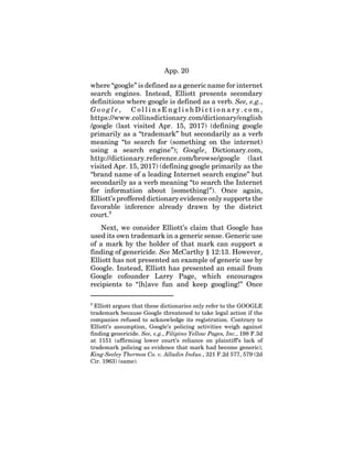 App. 20
where “google” is defined as a generic name for internet
search engines. Instead, Elliott presents secondary
definitions where google is defined as a verb. See, e.g.,
G o o g l e , C o l l i n s E n g l i s h D i c t i o n a r y . c o m ,
https://www.collinsdictionary.com/dictionary/english
/google (last visited Apr. 15, 2017) (defining google
primarily as a “trademark” but secondarily as a verb
meaning “to search for (something on the internet)
using a search engine”); Google, Dictionary.com,
http://dictionary.reference.com/browse/google (last
visited Apr. 15, 2017) (defining google primarily as the
“brand name of a leading Internet search engine” but
secondarily as a verb meaning “to search the Internet
for information about [something]”). Once again,
Elliott’s proffered dictionary evidence only supports the
favorable inference already drawn by the district
court.9
Next, we consider Elliott’s claim that Google has
used its own trademark in a generic sense. Generic use
of a mark by the holder of that mark can support a
finding of genericide. See McCarthy § 12:13. However,
Elliott has not presented an example of generic use by
Google. Instead, Elliott has presented an email from
Google cofounder Larry Page, which encourages
recipients to “[h]ave fun and keep googling!” Once
9
Elliott argues that these dictionaries only refer to the GOOGLE
trademark because Google threatened to take legal action if the
companies refused to acknowledge its registration. Contrary to
Elliott’s assumption, Google’s policing activities weigh against
finding genericide. See, e.g., Filipino Yellow Pages, Inc., 198 F.3d
at 1151 (affirming lower court’s reliance on plaintiff’s lack of
trademark policing as evidence that mark had become generic);
King-Seeley Thermos Co. v. Alladin Indus., 321 F.2d 577, 579 (2d
Cir. 1963) (same).
 