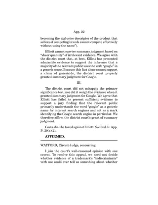 App. 22
becoming the exclusive descriptor of the product that
sellers of competing brands cannot compete effectively
without using the name”).
Elliott cannot survive summary judgment based on
“sheer quantity” of irrelevant evidence. We agree with
the district court that, at best, Elliott has presented
admissible evidence to support the inference that a
majority of the relevant public uses the verb “google” in
a generic sense. Because this fact alone cannot support
a claim of genericide, the district court properly
granted summary judgment for Google.
III.
The district court did not misapply the primary
significance test, nor did it weigh the evidence when it
granted summary judgment for Google. We agree that
Elliott has failed to present sufficient evidence to
support a jury finding that the relevant public
primarily understands the word “google” as a generic
name for internet search engines and not as a mark
identifying the Google search engine in particular. We
therefore affirm the district court’s grant of summary
judgment.
Costs shall be taxed against Elliott. See Fed. R. App.
P. 39(a)(2).
AFFIRMED.
WATFORD, Circuit Judge, concurring:
I join the court’s well-reasoned opinion with one
caveat. To resolve this appeal, we need not decide
whether evidence of a trademark’s “indiscriminate”
verb use could ever tell us something about whether
 