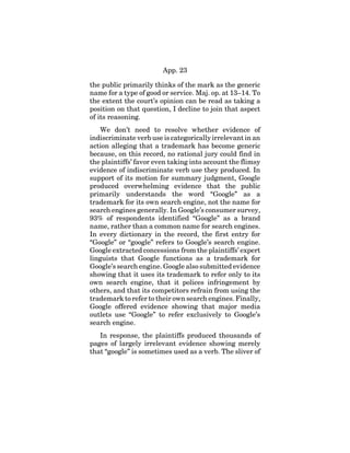 App. 23
the public primarily thinks of the mark as the generic
name for a type of good or service. Maj. op. at 13–14. To
the extent the court’s opinion can be read as taking a
position on that question, I decline to join that aspect
of its reasoning.
We don’t need to resolve whether evidence of
indiscriminate verb use is categorically irrelevant in an
action alleging that a trademark has become generic
because, on this record, no rational jury could find in
the plaintiffs’ favor even taking into account the flimsy
evidence of indiscriminate verb use they produced. In
support of its motion for summary judgment, Google
produced overwhelming evidence that the public
primarily understands the word “Google” as a
trademark for its own search engine, not the name for
search engines generally. In Google’s consumer survey,
93% of respondents identified “Google” as a brand
name, rather than a common name for search engines.
In every dictionary in the record, the first entry for
“Google” or “google” refers to Google’s search engine.
Google extracted concessions from the plaintiffs’ expert
linguists that Google functions as a trademark for
Google’s search engine. Google also submitted evidence
showing that it uses its trademark to refer only to its
own search engine, that it polices infringement by
others, and that its competitors refrain from using the
trademark to refer to their own search engines. Finally,
Google offered evidence showing that major media
outlets use “Google” to refer exclusively to Google’s
search engine.
In response, the plaintiffs produced thousands of
pages of largely irrelevant evidence showing merely
that “google” is sometimes used as a verb. The sliver of
 