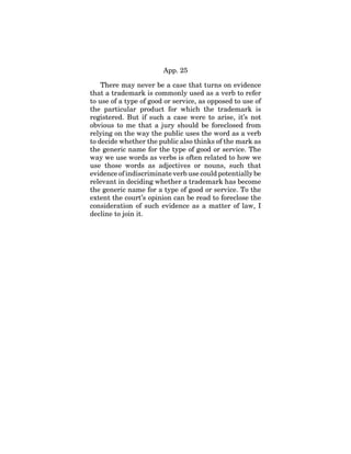 App. 25
There may never be a case that turns on evidence
that a trademark is commonly used as a verb to refer
to use of a type of good or service, as opposed to use of
the particular product for which the trademark is
registered. But if such a case were to arise, it’s not
obvious to me that a jury should be foreclosed from
relying on the way the public uses the word as a verb
to decide whether the public also thinks of the mark as
the generic name for the type of good or service. The
way we use words as verbs is often related to how we
use those words as adjectives or nouns, such that
evidence of indiscriminate verb use could potentially be
relevant in deciding whether a trademark has become
the generic name for a type of good or service. To the
extent the court’s opinion can be read to foreclose the
consideration of such evidence as a matter of law, I
decline to join it.
 