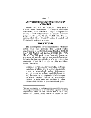 App. 27
AMENDED MEMORANDUM OF DECISION
AND ORDER
Before the Court are Plaintiffs David Elliot’s
(“Elliot”) and Chris Gillespie’s (“Gillespie”) (collectively
“Plaintiffs”) and Defendant Google Incorporated’s
(“Defendant”) fully briefed cross-motions for summary
judgment. (Docs. 67; 73; 83; 86; 111; 112.) For the
reasons that follow, Plaintiffs’ motion is denied and
Defendant’s motion is granted.1
BACKGROUND
The following facts are undisputed unless otherwise
noted. This case concerns two United States
registrations of the GOOGLE mark: Number 2884502
(the “ ‘502 Mark”) and Number 2806075 (the “ ‘075
Mark”). The ‘502 Mark covers “computer hardware;
computer software for creating indexes of information,
indexes of web sites and indexes of other information
resources.” (Docs. 68 ¶ 18; 87 ¶ 18.) The ‘075 Mark
covers, inter alia:
Computer services, namely, providing software
interfaces available over a network in order to
create a personalized on-line information
service; extraction and retrieval of information
and data mining by means of global computer
networks; creating indexes of information,
indexes of web sites and indexes of other
information sources in connection with global
1
The parties’ requests for oral argument are denied because there
was adequate opportunity to present written argument and oral
argument will not aid the Court’s decision. Fed. R. Civ. P. 78(b);
LRCiv. 7.2(f); Partridge v. Reich, 141 F.3d 920, 926 (9th Cir. 1998).
 