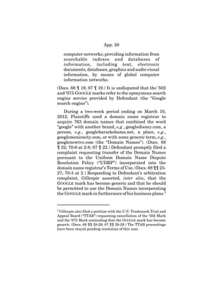 App. 28
computer networks; providing information from
searchable indexes and databases of
information, including text, electronic
documents, databases, graphics and audio visual
information, by means of global computer
information networks.
(Docs. 68 ¶ 19; 87 ¶ 19.) It is undisputed that the ‘502
and ‘075 GOOGLE marks refer to the eponymous search
engine service provided by Defendant (the “Google
search engine”).
During a two-week period ending on March 10,
2012, Plaintiffs used a domain name registrar to
acquire 763 domain names that combined the word
“google” with another brand, e.g., googledisney.com, a
person, e.g., googlebarackobama.net, a place, e.g.,
googlemexicocity.com, or with some generic term, e.g.,
googlenewtvs.com (the “Domain Names”). (Docs. 68
¶ 22; 70-6 at 2-8; 87 ¶ 22.) Defendant promptly filed a
complaint requesting transfer of the Domain Names
pursuant to the Uniform Domain Name Dispute
Resolution Policy (“UDRP”) incorporated into the
domain name registrar’s Terms of Use. (Docs. 68 ¶¶ 25-
27; 70-3 at 2.) Responding to Defendant’s arbitration
complaint, Gillespie asserted, inter alia, that the
GOOGLE mark has become generic and that he should
be permitted to use the Domain Names incorporating
the GOOGLE mark in furtherance of his business plans.2
2
Gillespie also filed a petition with the U.S. Trademark Trial and
Appeal Board (“TTAB”) requesting cancellation of the ‘502 Mark
and the ‘075 Mark contending that the GOOGLE mark has become
generic. (Docs. 68 ¶¶ 28-29; 87 ¶¶ 28-29.) The TTAB proceedings
have been stayed pending resolution of this case.
 