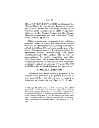 App. 29
(Docs. 68 ¶ 33; 87 ¶ 33.) The UDRP panel ordered the
Domain Names be transferred to Defendant because:
the Domain Names are confusingly similar to the
GOOGLE mark; Gillespie has no rights or legitimate
interests in the Domain Names; and the Domain
Names were registered and used in bad faith.3
(Docs.
68 ¶¶ 34-35; 87 ¶¶ 34-35.)
Elliot then instituted the present action by filing a
complaint (Doc. 1), which was amended to include
Gillespie as a Plaintiff (Doc. 25), seeking cancellation
of both the ‘502 and ‘075 marks and a declaration of the
same. Defendant’s answer alleged counterclaims for
trademark dilution, cybersquatting, and unjust
enrichment under the Lanham Act, as well as
counterclaims for unfair competition and false
advertising under California state law. (Doc. 28.) After
completing discovery, the parties filed cross-motions for
summary judgment on the issue of whether the ‘502
and ‘075 Marks are invalid because they are generic.
STANDARD OF REVIEW
“The court shall grant summary judgment if the
movant shows that there is no genuine dispute as to
any material fact and the movant is entitled to
judgment as a matter of law.” Fed. R. Civ. P. 56(a).
3
Although Plaintiffs object to facts concerning the UDRP
proceeding on the basis of relevance, “[e]vidence which is
essentially background in nature can scarcely be said to involve
disputed matter, yet it is universally offered and admitted as an
aid to understanding.” Fed. R. Evid. 401 advisory committee notes
(1972). Plaintiffs’ hearsay objection fails because the evidence
could be presented in admissible form at trial. See Fed. R. Civ. P.
56(c).
 