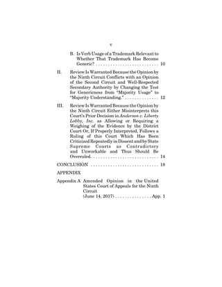 v
B. Is Verb Usage of a Trademark Relevant to
Whether That Trademark Has Become
Generic? . . . . . . . . . . . . . . . . . . . . . . . . . . 10
II. Review Is Warranted Because the Opinion by
the Ninth Circuit Conflicts with an Opinion
of the Second Circuit and Well-Respected
Secondary Authority by Changing the Test
for Genericness from “Majority Usage” to
“Majority Understanding.” . . . . . . . . . . . . . . 12
III. Review Is Warranted Because the Opinion by
the Ninth Circuit Either Misinterprets this
Court’s Prior Decision in Anderson v. Liberty
Lobby, Inc. as Allowing or Requiring a
Weighing of the Evidence by the District
Court Or, If Properly Interpreted, Follows a
Ruling of this Court Which Has Been
Criticized Repeatedly in Dissent and by State
Supreme Courts as Contradictory
and Unworkable and Thus Should Be
Overruled. . . . . . . . . . . . . . . . . . . . . . . . . . . . 14
CONCLUSION . . . . . . . . . . . . . . . . . . . . . . . . . . . . 18
APPENDIX
Appendix A Amended Opinion in the United
States Court of Appeals for the Ninth
Circuit
(June 14, 2017) . . . . . . . . . . . . . . . App. 1
 