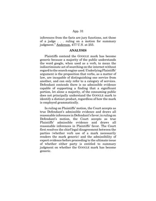 App. 31
inferences from the facts are jury functions, not those
of a judge . . . ruling on a motion for summary
judgment.” Anderson, 477 U.S. at 255.
ANALYSIS
Plaintiffs contend the GOOGLE mark has become
generic because a majority of the public understands
the word google, when used as a verb, to mean the
indiscriminate act of searching on the internet without
regard to the search engine used. Underlying Plaintiffs’
argument is the proposition that verbs, as a matter of
law, are incapable of distinguishing one service from
another, and can only refer to a category of services.
Defendant contends there is no admissible evidence
capable of supporting a finding that a significant
portion, let alone a majority, of the consuming public
does not principally understand the GOOGLE mark to
identify a distinct product, regardless of how the mark
is employed grammatically.
In ruling on Plaintiffs’ motion, the Court accepts as
true Defendant’s admissible evidence and draws all
reasonable inferences in Defendant’s favor; in ruling on
Defendant’s motion, the Court accepts as true
Plaintiffs’ admissible evidence and draws all
reasonable inferences in Plaintiffs’ favor. The Court
first resolves the chief legal disagreement between the
parties (whether verb use of a mark necessarily
renders the mark generic) and the admissibility of
expert evidence before proceeding to the ultimate issue
of whether either party is entitled to summary
judgment on whether the GOOGLE mark has become
generic.
 