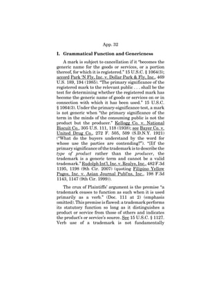 App. 32
I. Grammatical Function and Genericness
A mark is subject to cancellation if it “becomes the
generic name for the goods or services, or a portion
thereof, for which it is registered.” 15 U.S.C. § 1064(3);
accord Park ‘N Fly, Inc. v. Dollar Park & Fly, Inc., 469
U.S. 189, 194 (1985). “The primary significance of the
registered mark to the relevant public . . . shall be the
test for determining whether the registered mark has
become the generic name of goods or services on or in
connection with which it has been used.” 15 U.S.C.
§ 1064(3). Under the primary-significance test, a mark
is not generic when “the primary significance of the
term in the minds of the consuming public is not the
product but the producer.” Kellogg Co. v. National
Biscuit Co., 305 U.S. 111, 118 (1938); see Bayer Co. v.
United Drug Co., 272 F. 505, 509 (S.D.N.Y. 1921)
(“What do the buyers understand by the word for
whose use the parties are contending?”). “[I]f the
primary significance of the trademark is to describe the
type of product rather than the producer, the
trademark is a generic term and cannot be a valid
trademark.” Rudolph Int’l, Inc. v. Realys, Inc., 482 F.3d
1195, 1198 (9th Cir. 2007) (quoting Filipino Yellow
Pages, Inc. v. Asian Journal Publ’ns, Inc., 198 F.3d
1143, 1147 (9th Cir. 1999)).
The crux of Plaintiffs’ argument is the premise “a
trademark ceases to function as such when it is used
primarily as a verb.” (Doc. 111 at 2) (emphasis
omitted). This premise is flawed: a trademark performs
its statutory function so long as it distinguishes a
product or service from those of others and indicates
the product’s or service’s source. See 15 U.S.C. § 1127.
Verb use of a trademark is not fundamentally
 