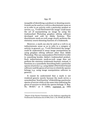 App. 33
incapable of identifying a producer or denoting source.
A mark can be used as a verb in a discriminate sense so
as to refer to an activity with a particular product or
service, e.g., “I will PHOTOSHOP the image” could mean
the act of manipulating an image by using the
trademarked Photoshop graphics editing software
developed and sold by Adobe Systems. This
discriminate mark-as-verb usage clearly performs the
statutory source-denoting function of a trademark.
However, a mark can also be used as a verb in an
indiscriminate sense so as to refer to a category of
activity in general, e.g., “I will PHOTOSHOP the image”
could be understood to mean image manipulation by
using graphics editing software other than Adobe
Photoshop. This use commandeers PHOTOSHOP to refer
to something besides Adobe’s trademarked product.
Such indiscriminate mark-as-verb usage does not
perform the statutory trademark function; instead, it
functions as a synecdoche describing both a particular
species of activity (e.g. using Adobe’s PHOTOSHOP brand
software) and the genus of services to which the species
belongs (e.g. using image manipulation software in
general).
It cannot be understated that a mark is not
rendered generic merely because the mark serves a
synecdochian “dual function” of identifying a particular
species of service while at the same time indicating the
genus of services to which the species belongs. S. Rep.
No. 98-627,4
at 5 (1984), reprinted in 1984
4
Report of the Senate Committee on the Judiciary regarding the
Trademark Clarification Act of 1984, Pub. L. No. 98-620, §§ 102-03,
 