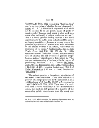 App. 34
U.S.C.C.A.N. 5718, 5722 (explaining “dual function”
use “is not conclusive of whether the mark is generic”);
accord 15 U.S.C. § 1064(3) (“A registered mark shall
not be deemed to be the generic name of goods or
services solely because such mark is also used as a
name of or to identify a unique product or service.”).
Nor is a mark “generic merely because it has some
significance to the public as an indication of the nature
or class of an article. . . . In order to become generic the
principal significance of the word must be its indication
of the nature or class of an article, rather than an
indication of its origin.” Feathercombs, Inc. v. Solo
Prods. Corp., 306 F.2d 251, 256 (2d Cir. 1962)
(emphasis added). Moreover, “casual, non-purchasing
uses of [marks] are not evidence of generic usage”
because primary significance is determined by “ ‘the
use and understanding of the [mark] in the context of
purchasing decisions.’ ” 2 J. Thomas McCarthy,
McCarthy on Trademarks and Unfair Competition
§ 12:8 (4th ed. 2014) (quoting Restatement (Third) of
Unfair Competition § 15 cmt. c (1995)) [hereinafter
“McCarthy”].
“The salient question is the primary significance of
the term to the consumer. If the term indicates a
product of a single producer to the consumer, it is a
valid trademark.” S. Rep. No. 98-627, at 5, reprinted in
1984 U.S.C.C.A.N. 5718, 5722. Thus, even if a mark
qua verb is used exclusively in the indiscriminate
sense, the mark is not generic if a majority of the
consuming public nevertheless uses the mark qua
98 Stat. 3335, which adopted the primary-significance test by
amending Sections 14(c) and 45 of the Lanham Act.
 