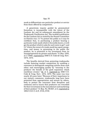 App. 35
mark to differentiate one particular product or service
from those offered by competitors.
A genericism inquiry guided by grammatical
formalism is incompatible with the intent of the
Lanham Act and its subsequent amendment by the
Trademark Clarification Act. The twofold justification
for the Lanham Act as stated by the Senate Committee
on Patents was: (1) “to protect the public so it may be
confident that, in purchasing a product bearing a
particular trade-mark which it favorably knows, it will
get the product which it asks for and wants to get”; and
(2) “where the owner of a trade-mark has spent energy,
time, and money in presenting to the public the
product, he is protected in his investment from its
misappropriation by pirates and cheats.” S. Rep. 1333,
at 1 (1946), reprinted in 1946 U.S. Code & Cong. Serv.
1274, 1274.
The benefits derived from protecting trademarks
include fostering market competition by enabling a
consumer to distinguish competing articles from each
other; and encouraging quality by “securing to the
producer the benefit of the good reputation which
excellence creates.” Id. at 2, reprinted in 1946 U.S.
Code & Cong. Serv. 1274, 1273. The same was true
nearly 40 years later: “Because of their importance to
our nation’s commerce, trademarks long have been
protected from appropriation and misuse by others,
both to protect the consumer from deception and
confusion and to insure that producers are rewarded
for their investment in the manufacture and marketing
of their product.” S. Rep. No. 98-627, at 2, reprinted in
1984 U.S.C.C.A.N. 5718, 5719.
 