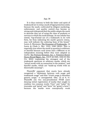 App. 36
It is thus contrary to both the letter and spirit of
trademark law to strip a mark of legal protection solely
because the mark—cultivated by diligent marketing,
enforcement, and quality control—has become so
strong and widespread that the public adopts the mark
to describe that act of using the class of products or
services to which the mark belongs. As one scholar has
stated, “top-of-mind use of a trademark in its verb
form, far from indicating the mark’s generic status,
may well indicate the enduring fame of the brand.”
Laura A. Heymann, The Grammar of Trademarks, 14
Lewis & Clark L. Rev. 1313, 1348 (2010). This is
especially true where the mark in question is arbitrary
or fanciful because such terms had a different or no
independent meaning before they were adopted as
marks. See Fortune Dynamic, Inc. v. Victoria’s Secret
Stores Brand Mgmt., Inc., 618 F.3d 1025, 1032-33 (9th
Cir. 2010) (explaining the strongest end of the
trademark spectrum as arbitrary marks, which are
“actual words with no connection to the product,” and
fanciful marks, which are “made-up words with no
discernable meaning”).
Plaintiffs’ argument that courts have already
recognized a “dichotomy between verb usage and
trademark usage” and that “[v]erb usage is therefore
generic usage,” is unsupported. (Doc. 73 at 6, 8.)
Plaintiffs cite two non-precedential TTAB cases
denying initial registration of marks that sought to
combine two common words (“tree” and “radar” for
treeradar and “grind” and “brew” for “grind ‘n brew”)
because the marks were conceptually weak
 