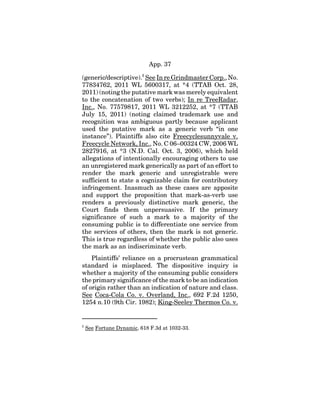 App. 37
(generic/descriptive).5
See In re Grindmaster Corp., No.
77834762, 2011 WL 5600317, at *4 (TTAB Oct. 28,
2011) (noting the putative mark was merely equivalent
to the concatenation of two verbs); In re TreeRadar,
Inc., No. 77579817, 2011 WL 3212252, at *7 (TTAB
July 15, 2011) (noting claimed trademark use and
recognition was ambiguous partly because applicant
used the putative mark as a generic verb “in one
instance”). Plaintiffs also cite Freecyclesunnyvale v.
Freecycle Network, Inc., No. C 06–00324 CW, 2006 WL
2827916, at *3 (N.D. Cal. Oct. 3, 2006), which held
allegations of intentionally encouraging others to use
an unregistered mark generically as part of an effort to
render the mark generic and unregistrable were
sufficient to state a cognizable claim for contributory
infringement. Inasmuch as these cases are apposite
and support the proposition that mark-as-verb use
renders a previously distinctive mark generic, the
Court finds them unpersuasive. If the primary
significance of such a mark to a majority of the
consuming public is to differentiate one service from
the services of others, then the mark is not generic.
This is true regardless of whether the public also uses
the mark as an indiscriminate verb.
Plaintiffs’ reliance on a procrustean grammatical
standard is misplaced. The dispositive inquiry is
whether a majority of the consuming public considers
the primary significance of the mark to be an indication
of origin rather than an indication of nature and class.
See Coca-Cola Co. v. Overland, Inc., 692 F.2d 1250,
1254 n.10 (9th Cir. 1982); King-Seeley Thermos Co. v.
5
See Fortune Dynamic, 618 F.3d at 1032-33.
 