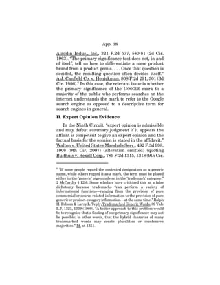 App. 38
Aladdin Indus., Inc., 321 F.2d 577, 580-81 (2d Cir.
1963). “The primary significance test does not, in and
of itself, tell us how to differentiate a mere product
brand from a product genus. . . . Once that question is
decided, the resulting question often decides itself.”
A.J. Canfield Co. v. Honickman, 808 F.2d 291, 301 (3d
Cir. 1986).6
In this case, the relevant issue is whether
the primary significance of the GOOGLE mark to a
majority of the public who performs searches on the
internet understands the mark to refer to the Google
search engine as opposed to a descriptive term for
search engines in general.
II. Expert Opinion Evidence
In the Ninth Circuit, “expert opinion is admissible
and may defeat summary judgment if it appears the
affiant is competent to give an expert opinion and the
factual basis for the opinion is stated in the affidavit.”
Walton v. United States Marshals Serv., 492 F.3d 998,
1008 (9th Cir. 2007) (alteration omitted) (quoting
Bulthuis v. Rexall Corp., 789 F.2d 1315, 1318 (9th Cir.
6
“If some people regard the contested designation as a generic
name, while others regard it as a mark, the term must be placed
either in the ‘generic’ pigeonhole or in the ‘trademark’ category.”
2 McCarthy § 12:6. Some scholars have criticized this as a false
dichotomy because trademarks “can perform a variety of
informational functions—ranging from the provision of pure
commercial or source-related information to the provision of pure
generic or product-category information—at the same time.” Ralph
H. Folsom & Larry L. Teply, Trademarked Generic Words, 89 Yale
L.J. 1323, 1339 (1980). “A better approach to this problem would
be to recognize that a finding of one primary significance may not
be possible: in other words, that the hybrid character of many
trademarked words may create pluralities or coextensive
majorities.” Id. at 1351.
 