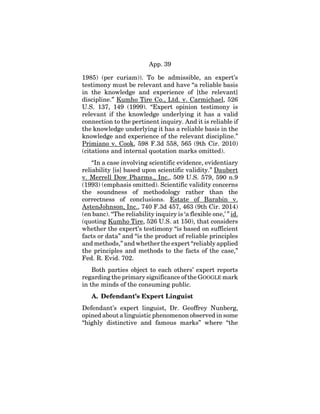 App. 39
1985) (per curiam)). To be admissible, an expert’s
testimony must be relevant and have “a reliable basis
in the knowledge and experience of [the relevant]
discipline.” Kumho Tire Co., Ltd. v. Carmichael, 526
U.S. 137, 149 (1999). “Expert opinion testimony is
relevant if the knowledge underlying it has a valid
connection to the pertinent inquiry. And it is reliable if
the knowledge underlying it has a reliable basis in the
knowledge and experience of the relevant discipline.”
Primiano v. Cook, 598 F.3d 558, 565 (9th Cir. 2010)
(citations and internal quotation marks omitted).
“In a case involving scientific evidence, evidentiary
reliability [is] based upon scientific validity.” Daubert
v. Merrell Dow Pharms., Inc., 509 U.S. 579, 590 n.9
(1993) (emphasis omitted). Scientific validity concerns
the soundness of methodology rather than the
correctness of conclusions. Estate of Barabin v.
AstenJohnson, Inc., 740 F.3d 457, 463 (9th Cir. 2014)
(en banc). “The reliability inquiry is ‘a flexible one,’ ” id.
(quoting Kumho Tire, 526 U.S. at 150), that considers
whether the expert’s testimony “is based on sufficient
facts or data” and “is the product of reliable principles
and methods,” and whether the expert “reliably applied
the principles and methods to the facts of the case,”
Fed. R. Evid. 702.
Both parties object to each others’ expert reports
regarding the primary significance of the GOOGLE mark
in the minds of the consuming public.
A. Defendant’s Expert Linguist
Defendant’s expert linguist, Dr. Geoffrey Nunberg,
opined about a linguistic phenomenon observed in some
“highly distinctive and famous marks” where “the
 