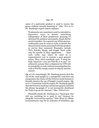 App. 40
name of a particular product is used to convey the
genus without actually denoting it.” (Doc. 72-1 at 5.)
Dr. Nunberg’s expert report explains:
Trademarks are sometimes used in extended or
figurative ways to denote something
independent of their proprietary meaning (cf
Astroturf for political movements, Band-Aid for
social remedies). In a special case of this process,
trademarks may be used as verbs to denote the
characteristic action associated with the product
or service they represent. Examples include
TiVo, Fed-Ex, Skype, and Google. Such verbs
may be specific in their application . . . [b]ut
such verbs may [also] be used in a
representative way to connote a more general
action. Thus when somebody says, “I need the
book tomorrow—can you Fed Ex it to me?” we
ordinarily assume that a shipment by UPS will
be acceptable as well, without assuming that the
verb to Fed-Ex simply means to ship by priority
courier.
(Id. at 5-6.) Accordingly, Dr. Nunberg asserts that the
use of the word google as a nonspecific verb does not
compromise the status of the GOOGLE mark because it
literally denotes the use of Google’s search engine. (Id.
at 5-7.) Consistent with his report, Dr. Nunberg opined
that the GOOGLE mark has not become generic and that
the phrase “go google it” is not necessarily shorthand
for “look it up on the internet.” (Doc. 70-9 at 3-4.)
Plaintiffs attack Dr. Nunberg as a “hired gun who
will say anything he is paid to say” because he
allegedly “reversed his opinion.” (Doc. 86 at 12.) While
inconsistencies may be an indicator of reliability, see
 