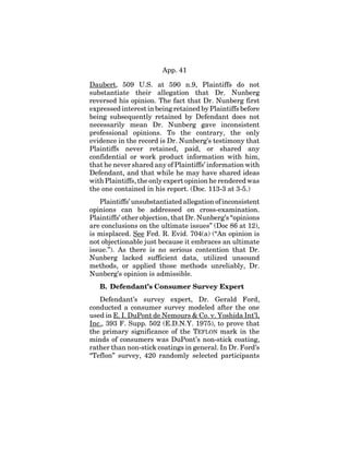 App. 41
Daubert, 509 U.S. at 590 n.9, Plaintiffs do not
substantiate their allegation that Dr. Nunberg
reversed his opinion. The fact that Dr. Nunberg first
expressed interest in being retained by Plaintiffs before
being subsequently retained by Defendant does not
necessarily mean Dr. Nunberg gave inconsistent
professional opinions. To the contrary, the only
evidence in the record is Dr. Nunberg’s testimony that
Plaintiffs never retained, paid, or shared any
confidential or work product information with him,
that he never shared any of Plaintiffs’ information with
Defendant, and that while he may have shared ideas
with Plaintiffs, the only expert opinion he rendered was
the one contained in his report. (Doc. 113-3 at 3-5.)
Plaintiffs’ unsubstantiated allegation of inconsistent
opinions can be addressed on cross-examination.
Plaintiffs’ other objection, that Dr. Nunberg’s “opinions
are conclusions on the ultimate issues” (Doc 86 at 12),
is misplaced. See Fed. R. Evid. 704(a) (“An opinion is
not objectionable just because it embraces an ultimate
issue.”). As there is no serious contention that Dr.
Nunberg lacked sufficient data, utilized unsound
methods, or applied those methods unreliably, Dr.
Nunberg’s opinion is admissible.
B. Defendant’s Consumer Survey Expert
Defendant’s survey expert, Dr. Gerald Ford,
conducted a consumer survey modeled after the one
used in E. I. DuPont de Nemours & Co. v. Yoshida Int’l,
Inc., 393 F. Supp. 502 (E.D.N.Y. 1975), to prove that
the primary significance of the TEFLON mark in the
minds of consumers was DuPont’s non-stick coating,
rather than non-stick coatings in general. In Dr. Ford’s
“Teflon” survey, 420 randomly selected participants
 