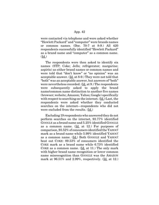 App. 42
were contacted via telephone and were asked whether
“Hewlett Packard” and “computer” were brands names
or common names. (Doc. 70-7 at 8-9.) All 420
respondents successfully identified “Hewlett Packard”
as a brand name and “computer” as a common name.
(Id.)
The respondents were then asked to identify six
names (STP; Coke; Jello; refrigerator; margarine;
aspirin) as either brand names or common names and
were told that “don’t know” or “no opinion” was an
acceptable answer. (Id. at 8-9.) They were not told that
“both” was an acceptable answer, but answers of “both”
were nevertheless recorded. (Id. at 9.) The respondents
were subsequently asked to apply the brand
name/common name distinction to another five names
(browser; website; Amazon; Yahoo; Google) specifically
with respect to searching on the internet. (Id.) Last, the
respondents were asked whether they conducted
searches on the internet—respondents who did not
were excluded from the results. (Id.)
Excluding 19 respondents who answered they do not
perform searches on the internet, 93.77% identified
GOOGLE as a brand name and 5.25% identified GOOGLE
as a common name. (Id. at 12.) For purposes of
comparison, 93.52% of consumers identified the YAHOO!
mark as a brand name while 5.99% identified YAHOO!
as a common name. (Id.) Both GOOGLE and YAHOO!
beat out COKE: 89.53% of consumers identified the
COKE mark as a brand name while 6.73% identified
COKE as a common name. (Id. at 11.) The only mark
with higher brand name recognition or lower common
name misrecognition than GOOGLE was the AMAZON
mark at 96.51% and 2.99%, respectively. (Id. at 12.)
 