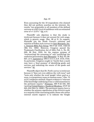 App. 43
Even accounting for the 19 respondents who claimed
they did not perform searches on the internet, the
results “are projectable to all members of the defined
universe at a 95% level of confidence with an estimated
error of +/- 2.37%.” (Id. n.8.)
Plaintiffs’ sole objection is that the study is
irrelevant because it does not account for verb usage,
which is generic usage. (Doc. 86 at 9.) In support,
Plaintiffs cite the Ninth Circuit’s criticism and
rejection of Teflon style surveys in Anti-Monopoly, Inc.
v. General Mills Fun Group, 684 F.2d 1316, 1323-24
(9th Cir. 1982). However, Congress passed the
Trademark Clarification Act of 1984, Pub. L. No. 98-
620, 98 Stat. 3335, for the express purpose of
“overturn[ing] the reasoning in” and “rectif[ying] the
confusion generated by Anti-Monopoly.” S. Rep. No. 98-
627, at 8, reprinted in 1984 U.S.C.C.A.N. 5718, 5725.
In particular, Congress sought to “clarify that a mark
may have a ‘dual purpose’ of identifying goods and
services and indicating the source of the goods and
services.” Id.
Plaintiffs object that Dr. Ford’s survey is irrelevant
because it “does not even address the verb issue” and
“tests only whether the word ‘google’ when used as a
noun, is a proprietary name or common name.” (Doc. 73
at 21) (emphasis omitted). Expert evidence is “relevant
if the knowledge underlying it has a valid connection to
the pertinent inquiry.” Primiano, 598 F.3d 558, 565
(quoting United States v. Sandoval-Mendoza, 472 F.3d
645, 654 (9th Cir. 2006)). The pertinent inquiry here is
whether the primary significance of the GOOGLE mark
to a majority of the consuming public (those who utilize
internet search engines) is to indicate the Google
 