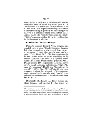 App. 44
search engine in particular or to indicate the common
descriptive term for search engines in general. Dr.
Ford’s survey is evidence that the significance of the
GOOGLE mark “with respect to searching the internet”
to an overwhelming majority of the consuming public
(93.77%) is a particular brand name rather than a
common name like “website” (identified as such by
97.76% of respondents). (Doc. 70-7 at 11-12.) Therefore,
Dr. Ford’s survey is relevant.
C. Plaintiffs’ Counsel’s Surveys
Plaintiffs’ counsel, Richard Wirtz, designed and
executed surveys using “Google Consumer Surveys”
that asked respondents to select one of three answers
to the prompt: “I most often use the word google to
mean.” (Docs. 75-16; 75-17.) The 1,033 responses for
the first survey were: “to search something on the
internet” (52.2%); “the name of a specific search
engine” (28.7%); and “the internet (in general) (19.1%).”
(Doc. 75-16.) The 1,007 responses for the second survey
were “to search something on the internet” (72%); “the
name of a company” (11.5%); and “the internet (in
general)” (16.6%). (Doc. 75-17.) Plaintiffs cite these
surveys as evidence that a majority of the consuming
public predominantly uses the word “google” as an
indiscriminate verb meaning to search on the internet.
(Doc. 84 ¶ 23.)
Defendant’s objection is that these surveys, and
others designed and executed by Mr. Wirtz,7
are
7
The additional surveys asked similar questions (e.g. “What does
Google primarily mean to you”; “what is a synonym for search
engine”; and “what does ‘google it’ mean”), and were not submitted
as separate exhibits. Rather, they were included only as part of
 