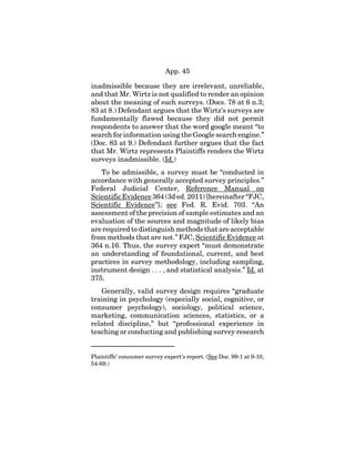 App. 45
inadmissible because they are irrelevant, unreliable,
and that Mr. Wirtz is not qualified to render an opinion
about the meaning of such surveys. (Docs. 78 at 6 n.3;
83 at 8.) Defendant argues that the Wirtz’s surveys are
fundamentally flawed because they did not permit
respondents to answer that the word google meant “to
search for information using the Google search engine.”
(Doc. 83 at 9.) Defendant further argues that the fact
that Mr. Wirtz represents Plaintiffs renders the Wirtz
surveys inadmissible. (Id.)
To be admissible, a survey must be “conducted in
accordance with generally accepted survey principles.”
Federal Judicial Center, Reference Manual on
Scientific Evidence 364 (3d ed. 2011) [hereinafter “FJC,
Scientific Evidence”]; see Fed. R. Evid. 703. “An
assessment of the precision of sample estimates and an
evaluation of the sources and magnitude of likely bias
are required to distinguish methods that are acceptable
from methods that are not.” FJC, Scientific Evidence at
364 n.16. Thus, the survey expert “must demonstrate
an understanding of foundational, current, and best
practices in survey methodology, including sampling,
instrument design . . . , and statistical analysis.” Id. at
375.
Generally, valid survey design requires “graduate
training in psychology (especially social, cognitive, or
consumer psychology), sociology, political science,
marketing, communication sciences, statistics, or a
related discipline,” but “professional experience in
teaching or conducting and publishing survey research
Plaintiffs’ consumer survey expert’s report. (See Doc. 99-1 at 9-10,
54-69.)
 