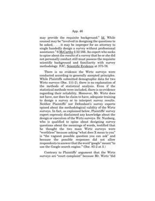 App. 46
may provide the requisite background.” Id. While
counsel may be “involved in designing the questions to
be asked, . . . it may be improper for an attorney to
single handedly design a survey without professional
assistance.” 6 McCarthy § 32:166. An expert who seeks
to opine about the results of a survey that he or she did
not personally conduct still must possess the requisite
scientific background and familiarity with survey
methodology. FJC, Scientific Evidence at 375-76.
There is no evidence the Wirtz surveys were
conducted according to generally accepted principles.
While Plaintiffs submitted demographic data for two
Wirtz surveys (Doc. 111-2), there is no explanation of
the methods of statistical analysis. Even if the
statistical methods were included, there is no evidence
regarding their reliability. Moreover, Mr. Wirtz does
not have, nor does he claim to have, adequate training
to design a survey or to interpret survey results.
Neither Plaintiffs’ nor Defendant’s survey experts
opined about the methodological validity of the Wirtz
surveys. In fact, as explained below, Plaintiffs’ survey
expert expressly disclaimed any knowledge about the
design or execution of the Wirtz surveys. Dr. Nunberg,
who is qualified to opine about designing survey
questions about the meanings of words, testified that
he thought the two main Wirtz surveys were
“worthless” because asking “what does X mean to you”
is “the vaguest possible question you can ask” and
because the possible responses did not allow
respondents to answer that the word “google” meant “to
use the Google search engine.” (Doc. 85-2 at 3.)
Contrary to Plaintiffs’ argument that the Wirtz
surveys are “court complaint” because Mr. Wirtz “did
 