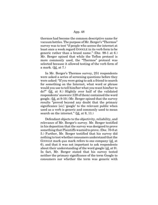 App. 48
thermos had become the common descriptive name for
vacuum bottles. The purpose of Mr. Berger’s “Thermos”
survey was to test “if people who access the internet at
least once a week regard GOOGLE in its verb form to be
generic rather than a brand name.” (Doc. 99-1 at 6.)
Mr. Berger opined that while the Teflon protocol is
more commonly used, the “Thermos” protocol was
selected because it allowed testing of the verb form of
a mark. (Id. at 7.)
In Mr. Berger’s Thermos survey, 251 respondents
were asked a series of screening questions before they
were asked: “If you were going to ask a friend to search
for something on the Internet, what word or phrase
would you use to tell him/her what you want him/her to
do?” (Id. at 8.) Slightly over half of the validated
respondents’ answers (129 of them) contained the word
google. (Id. at 9-10.) Mr. Berger opined that the survey
results “proved beyond any doubt that the primary
significance [sic] ‘google’ to the relevant public when
used as a verb is generic and commonly used to mean
search on the internet.” (Id. at 9, 11.)
Defendant objects to the objectivity, reliability, and
relevance of Mr. Berger’s survey. Mr. Berger testified
in his deposition that the survey was designed to prove
something that Plaintiffs wanted to prove. (Doc. 70-8 at
5.) Further, Mr. Berger testified that his survey did
nothing to test whether consumers understand that the
GOOGLE mark qua mark refers to one company (id. at
6), and that it was not important to ask respondents
about their understanding of the word google (id. at 9).
In fact, Mr. Berger stated that his survey tested
neither the primary significance of the term Google to
consumers nor whether the term was generic with
 