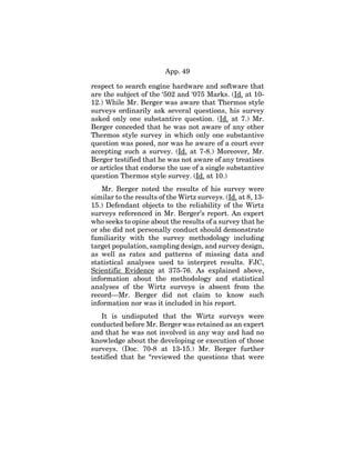 App. 49
respect to search engine hardware and software that
are the subject of the ‘502 and ‘075 Marks. (Id. at 10-
12.) While Mr. Berger was aware that Thermos style
surveys ordinarily ask several questions, his survey
asked only one substantive question. (Id. at 7.) Mr.
Berger conceded that he was not aware of any other
Thermos style survey in which only one substantive
question was posed, nor was he aware of a court ever
accepting such a survey. (Id. at 7-8.) Moreover, Mr.
Berger testified that he was not aware of any treatises
or articles that endorse the use of a single substantive
question Thermos style survey. (Id. at 10.)
Mr. Berger noted the results of his survey were
similar to the results of the Wirtz surveys. (Id. at 8, 13-
15.) Defendant objects to the reliability of the Wirtz
surveys referenced in Mr. Berger’s report. An expert
who seeks to opine about the results of a survey that he
or she did not personally conduct should demonstrate
familiarity with the survey methodology including
target population, sampling design, and survey design,
as well as rates and patterns of missing data and
statistical analyses used to interpret results. FJC,
Scientific Evidence at 375-76. As explained above,
information about the methodology and statistical
analyses of the Wirtz surveys is absent from the
record—Mr. Berger did not claim to know such
information nor was it included in his report.
It is undisputed that the Wirtz surveys were
conducted before Mr. Berger was retained as an expert
and that he was not involved in any way and had no
knowledge about the developing or execution of those
surveys. (Doc. 70-8 at 13-15.) Mr. Berger further
testified that he “reviewed the questions that were
 